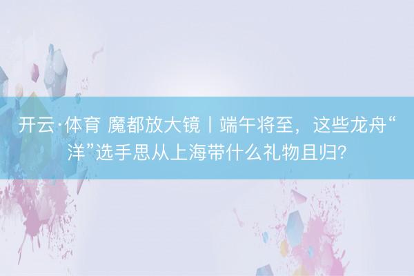 开云·体育 魔都放大镜丨端午将至，这些龙舟“洋”选手思从上海带什么礼物且归？