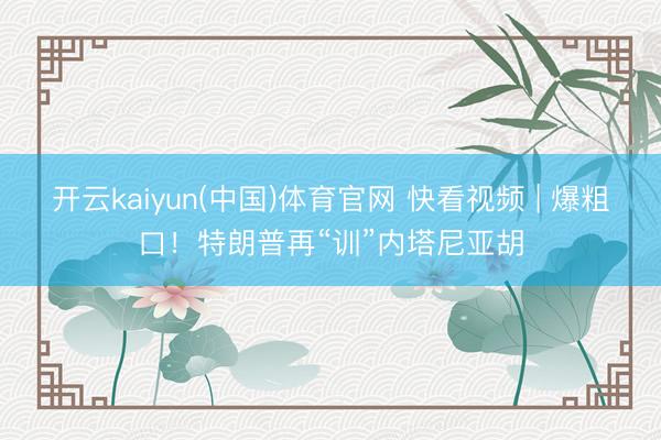 开云kaiyun(中国)体育官网 快看视频 | 爆粗口！特朗普再“训”内塔尼亚胡