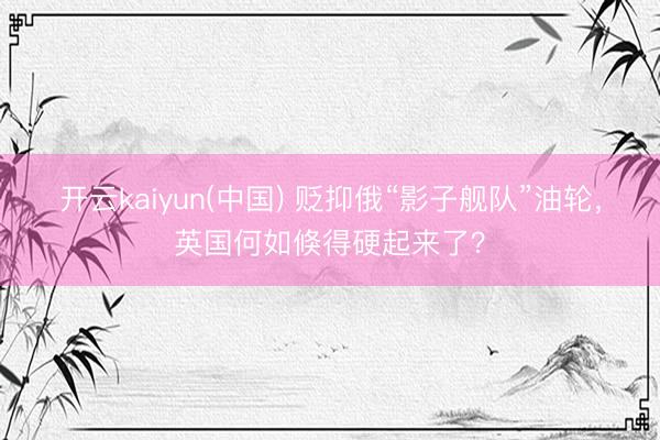 开云kaiyun(中国) 贬抑俄“影子舰队”油轮,英国何如倏得硬起来了?