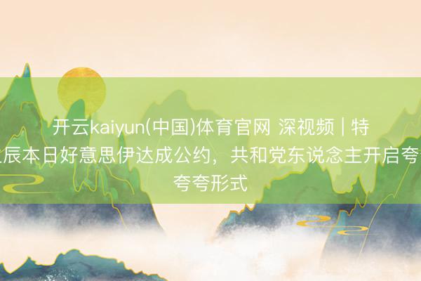 开云kaiyun(中国)体育官网 深视频 | 特朗普生辰本日好意思伊达成公约，共和党东说念主开启夸夸形式