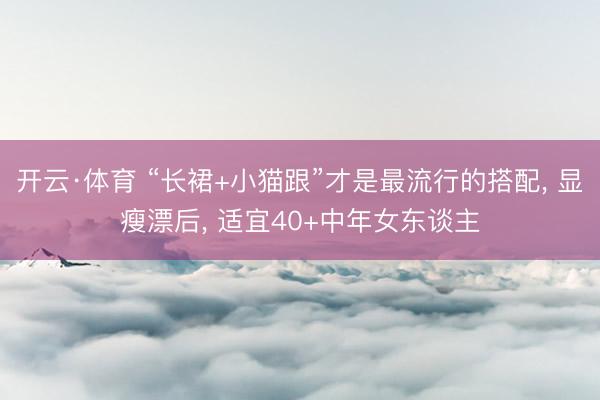 开云·体育 “长裙+小猫跟”才是最流行的搭配， 显瘦漂后， 适宜40+中年女东谈主
