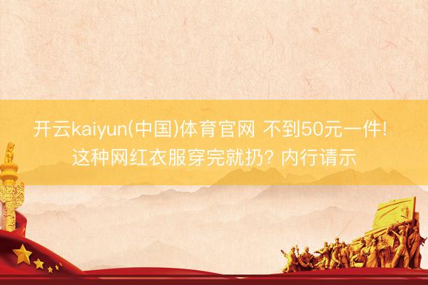 开云kaiyun(中国)体育官网 不到50元一件! 这种网红衣服穿完就扔? 内行请示