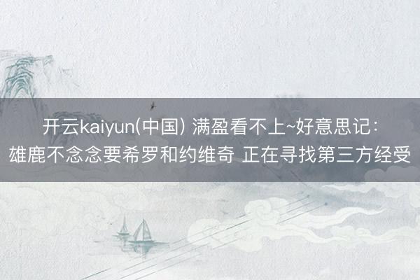 开云kaiyun(中国) 满盈看不上~好意思记：雄鹿不念念要希罗和约维奇 正在寻找第三方经受