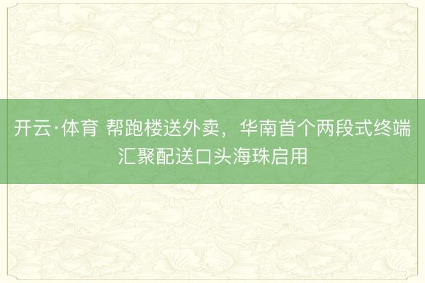 开云·体育 帮跑楼送外卖,华南首个两段式终端汇聚配送口头海珠启用