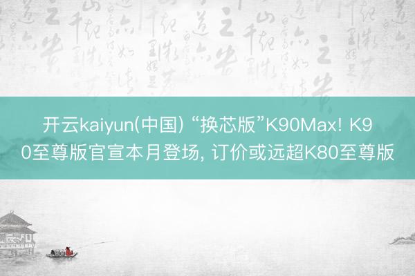 开云kaiyun(中国) “换芯版”K90Max! K90至尊版官宣本月登场， 订价或远超K80至尊版
