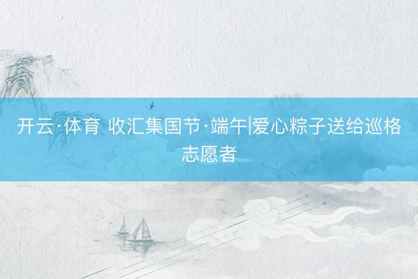 开云·体育 收汇集国节·端午|爱心粽子送给巡格志愿者